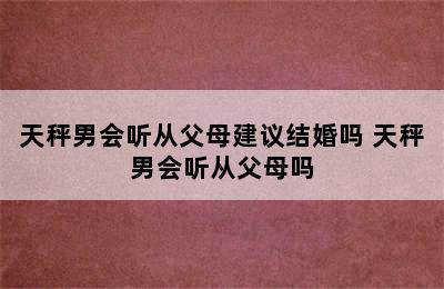 天秤男会听从父母建议结婚吗 天秤男会听从父母吗